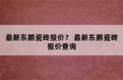 最新东鹏瓷砖报价？ 最新东鹏瓷砖报价查询